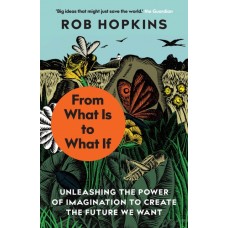 From What Is to What If : Unleashing the Power of Imagination to Create the Future We Want - Rob Hopkins